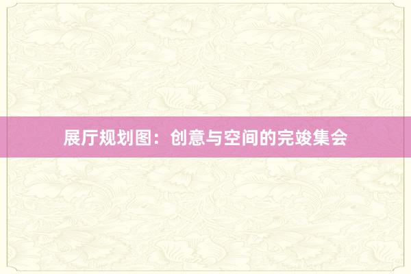 展厅规划图：创意与空间的完竣集会
